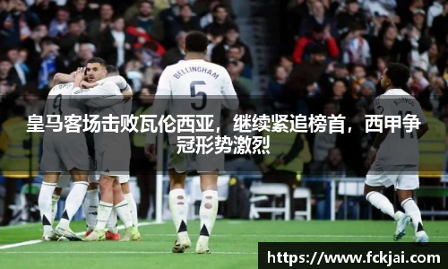 皇马客场击败瓦伦西亚，继续紧追榜首，西甲争冠形势激烈