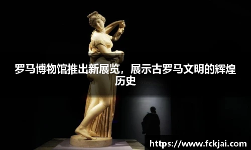 罗马博物馆推出新展览，展示古罗马文明的辉煌历史